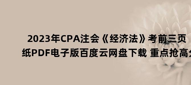 '2023年CPA注会《经济法》考前三页纸PDF电子版百度云网盘下载 重点抢高分'